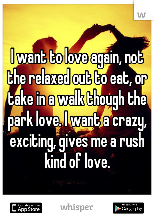 I want to love again, not the relaxed out to eat, or take in a walk though the park love. I want a crazy, exciting, gives me a rush kind of love.