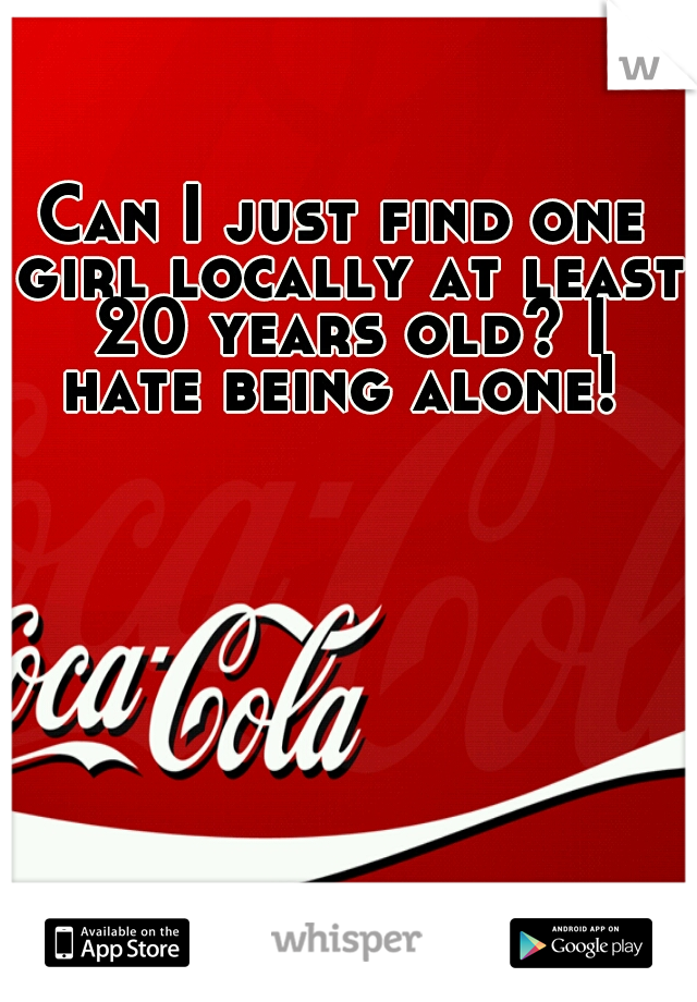 Can I just find one girl locally at least 20 years old? I hate being alone! 