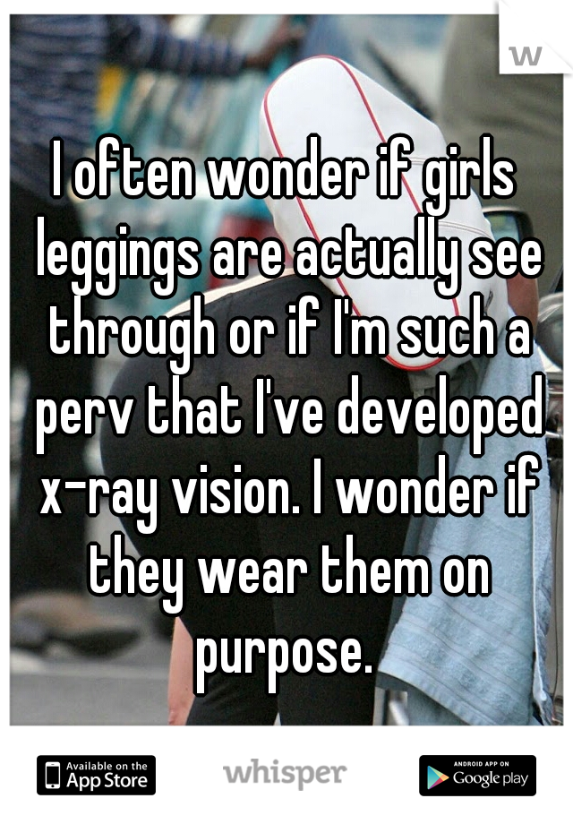 I often wonder if girls leggings are actually see through or if I'm such a perv that I've developed x-ray vision. I wonder if they wear them on purpose. 