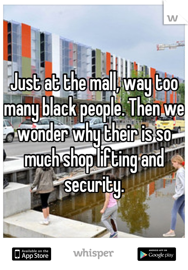 Just at the mall, way too many black people. Then we wonder why their is so much shop lifting and security.