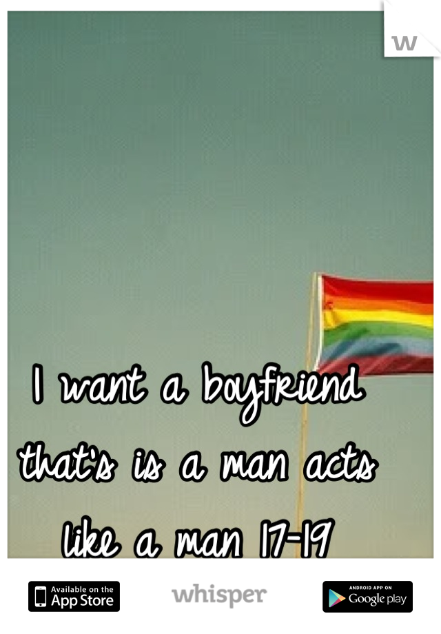 I want a boyfriend that's is a man acts like a man 17-19