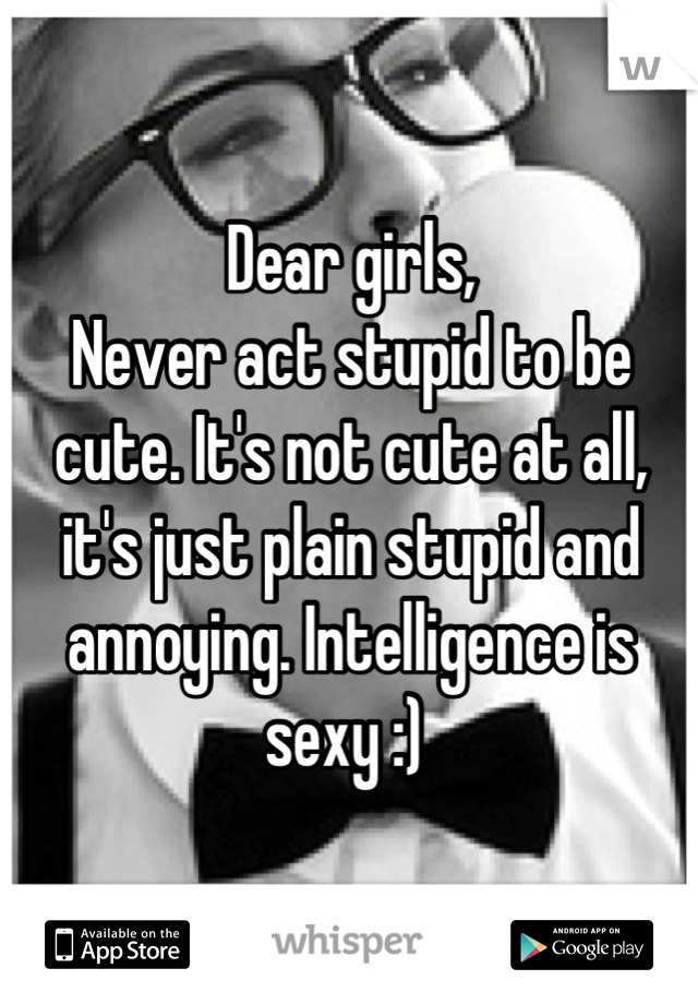 Dear girls,
Never act stupid to be cute. It's not cute at all, it's just plain stupid and annoying. Intelligence is sexy :) 
