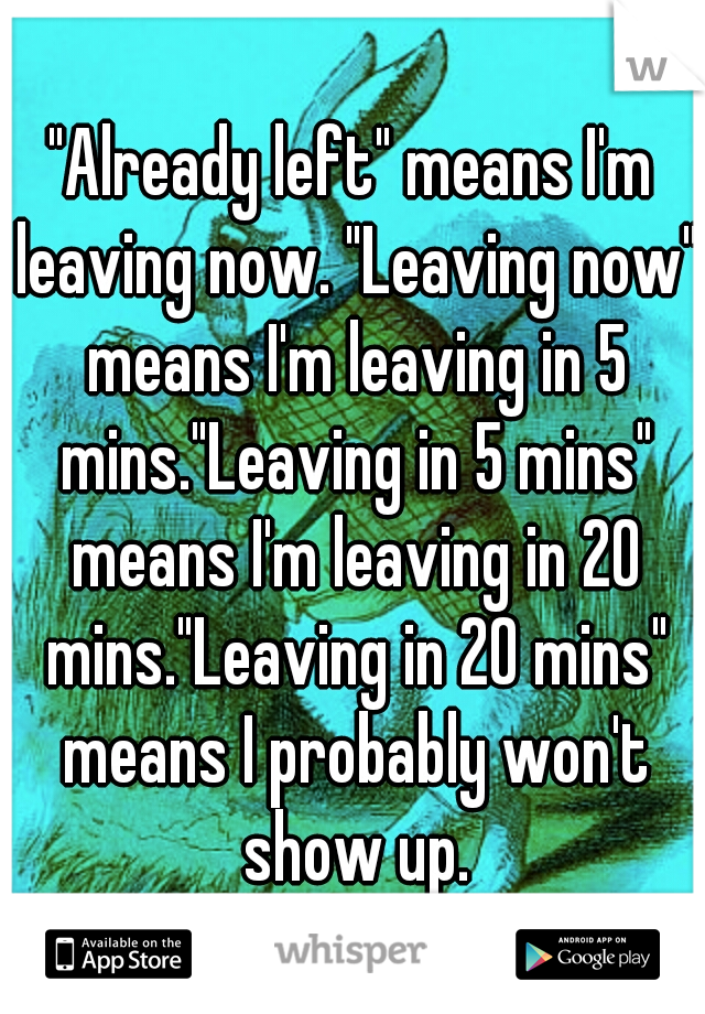 "Already left" means I'm leaving now. "Leaving now" means I'm leaving in 5 mins."Leaving in 5 mins" means I'm leaving in 20 mins."Leaving in 20 mins" means I probably won't show up.