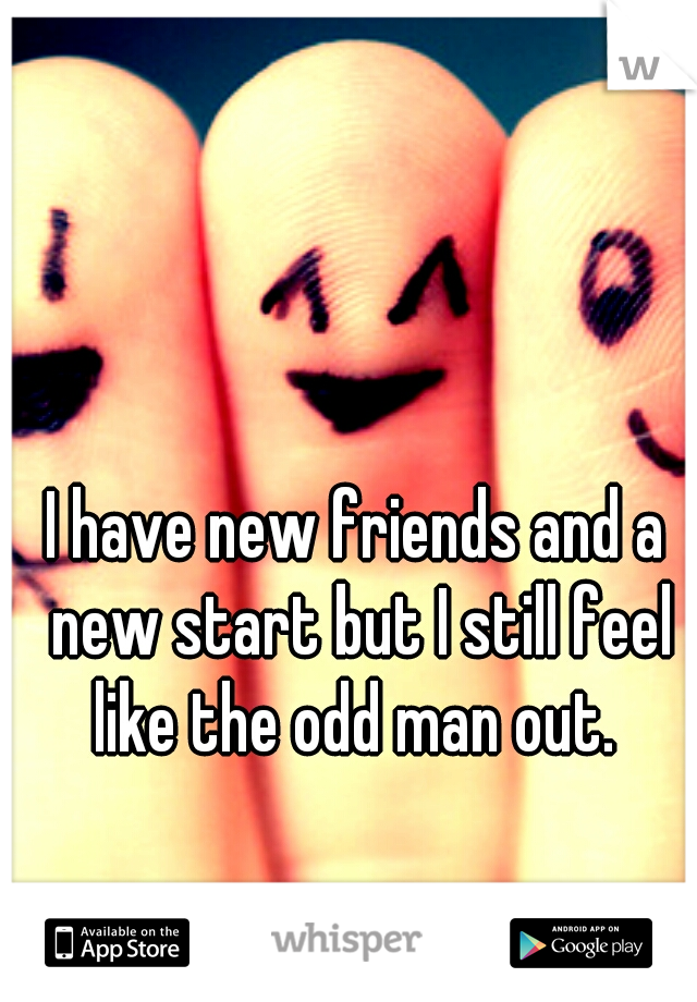 I have new friends and a new start but I still feel like the odd man out. 