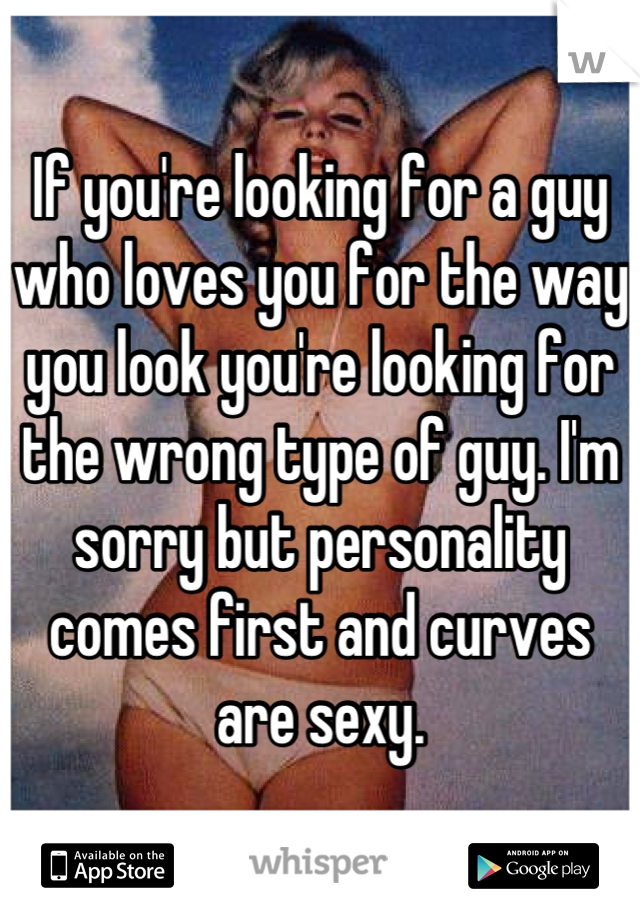 If you're looking for a guy who loves you for the way you look you're looking for the wrong type of guy. I'm sorry but personality comes first and curves are sexy.