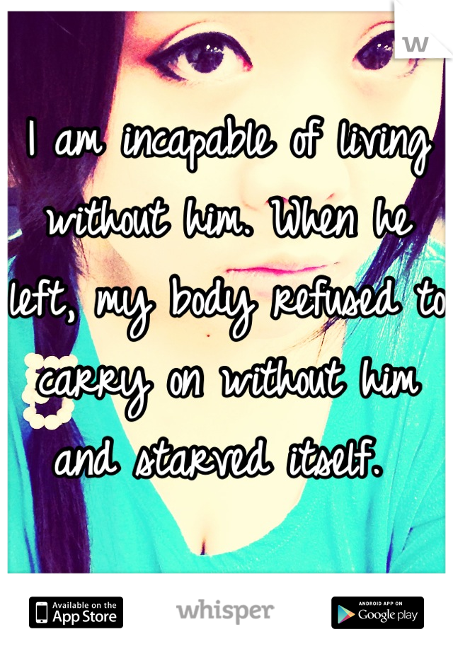 I am incapable of living without him. When he left, my body refused to carry on without him and starved itself. 