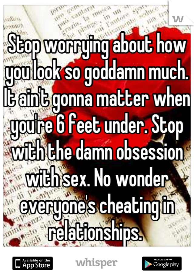 Stop worrying about how you look so goddamn much. It ain't gonna matter when you're 6 feet under. Stop with the damn obsession with sex. No wonder everyone's cheating in relationships. 