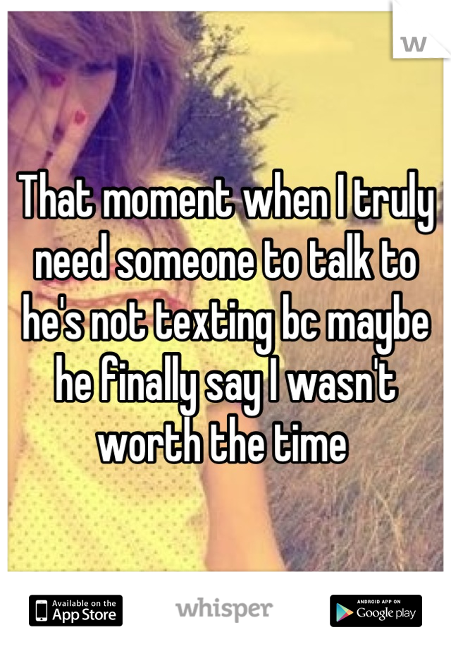 That moment when I truly need someone to talk to he's not texting bc maybe he finally say I wasn't worth the time 