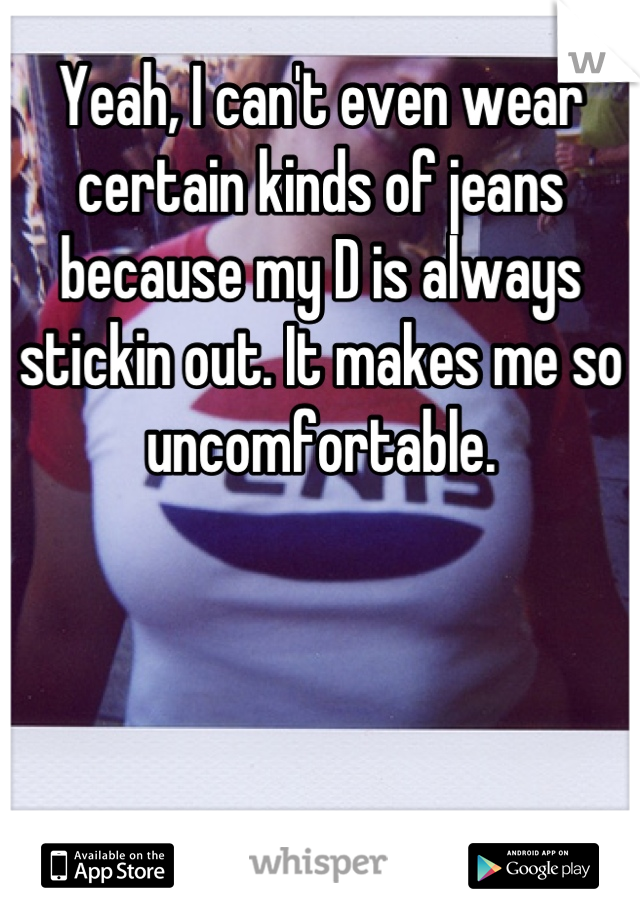 Yeah, I can't even wear certain kinds of jeans because my D is always stickin out. It makes me so uncomfortable.
