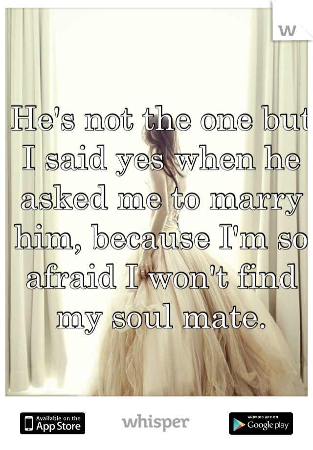 He's not the one but I said yes when he asked me to marry him, because I'm so afraid I won't find my soul mate.
