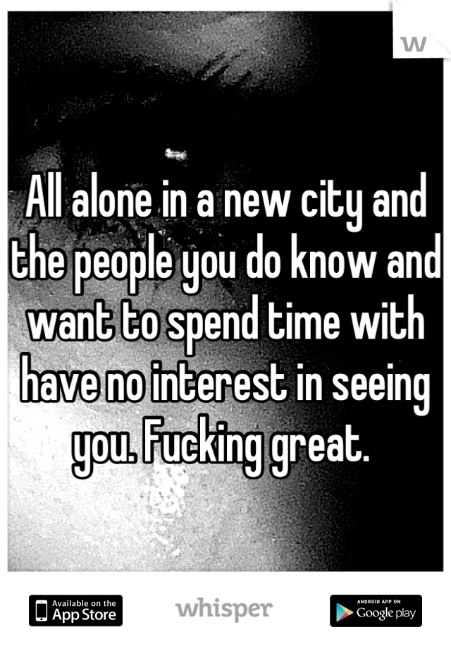 All alone in a new city and the people you do know and want to spend time with have no interest in seeing you. Fucking great. 