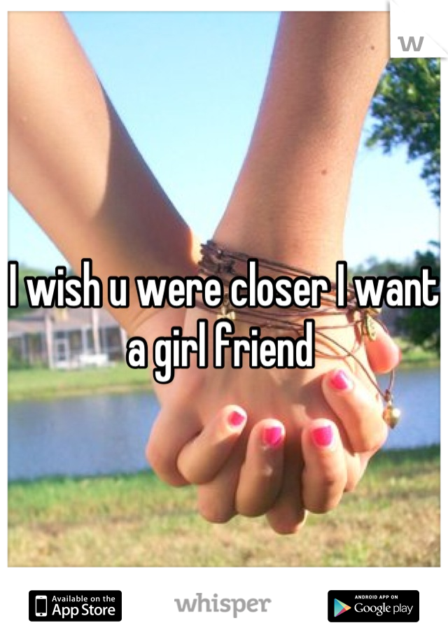 I wish u were closer I want a girl friend 