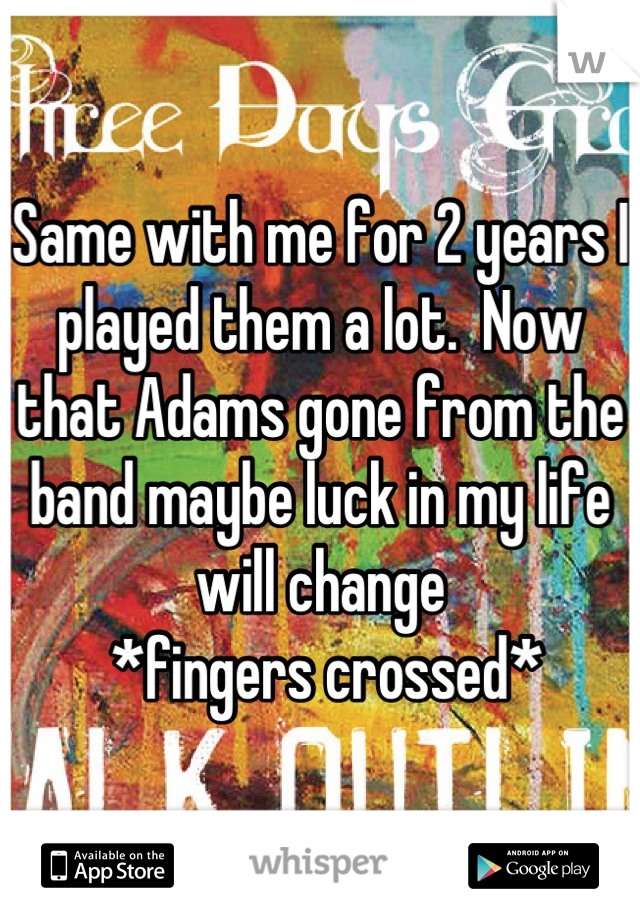 Same with me for 2 years I played them a lot.  Now that Adams gone from the band maybe luck in my life will change
 *fingers crossed*