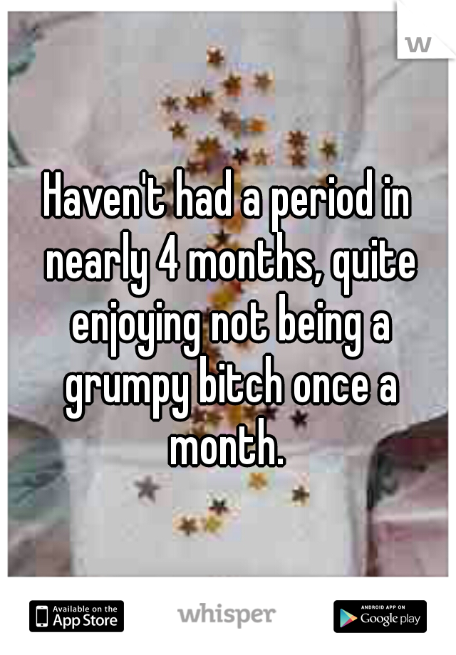 Haven't had a period in nearly 4 months, quite enjoying not being a grumpy bitch once a month. 