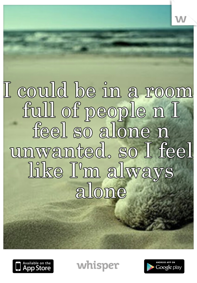 I could be in a room full of people n I feel so alone n unwanted. so I feel like I'm always alone