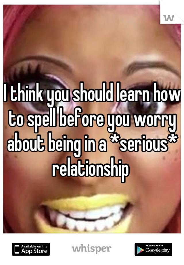 I think you should learn how to spell before you worry about being in a *serious* relationship 