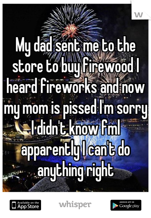 My dad sent me to the store to buy firewood I heard fireworks and now my mom is pissed I'm sorry I didn't know fml apparently I can't do anything right