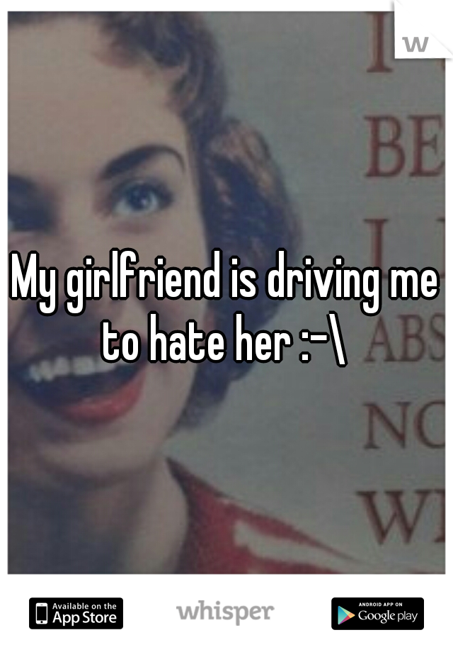 My girlfriend is driving me to hate her :-\ 