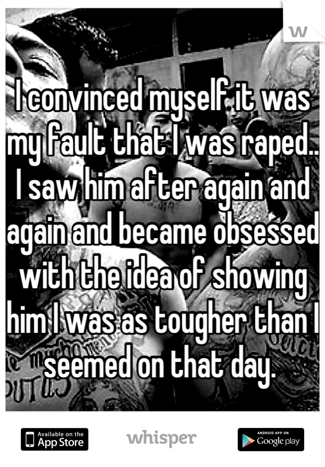 I convinced myself it was my fault that I was raped.. I saw him after again and again and became obsessed with the idea of showing him I was as tougher than I seemed on that day. 