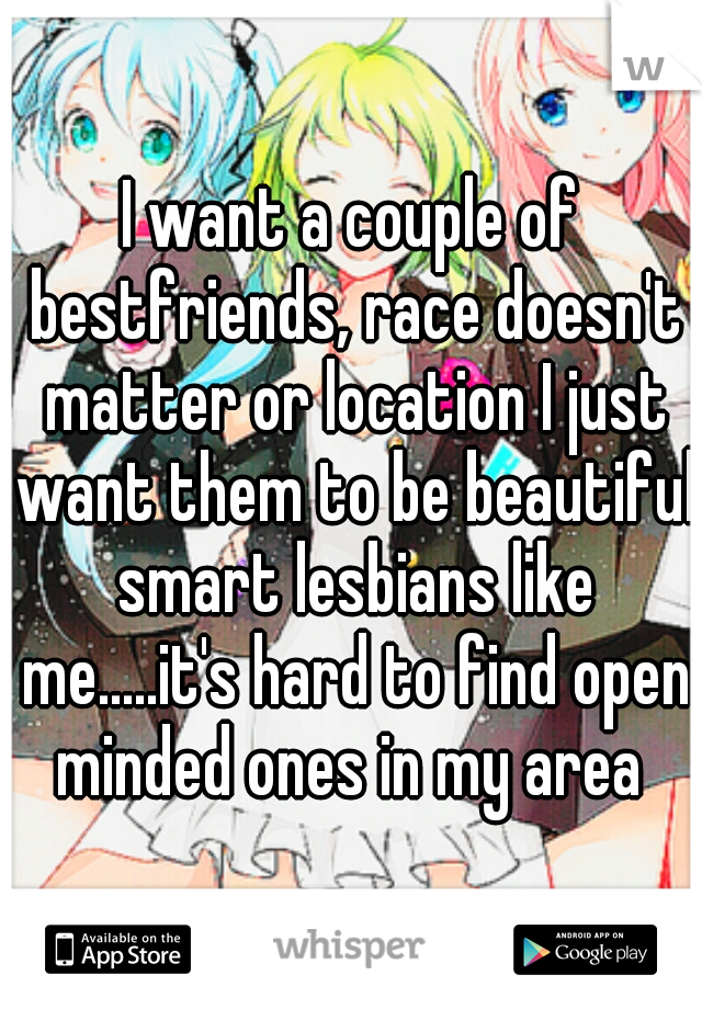 I want a couple of bestfriends, race doesn't matter or location I just want them to be beautiful smart lesbians like me.....it's hard to find open minded ones in my area 
