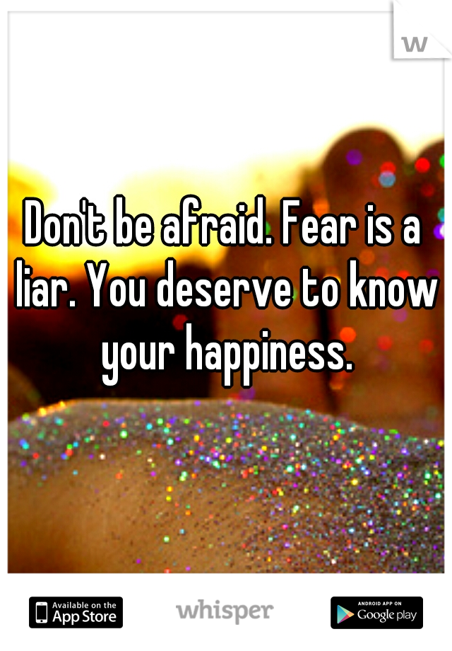 Don't be afraid. Fear is a liar. You deserve to know your happiness.