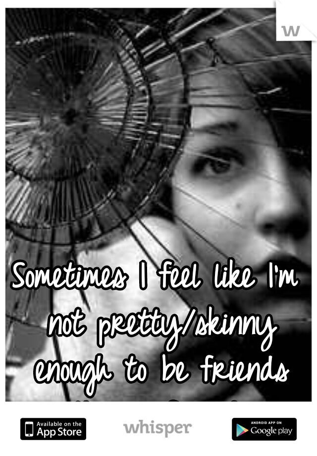 Sometimes I feel like I'm not pretty/skinny enough to be friends with my friends.. 