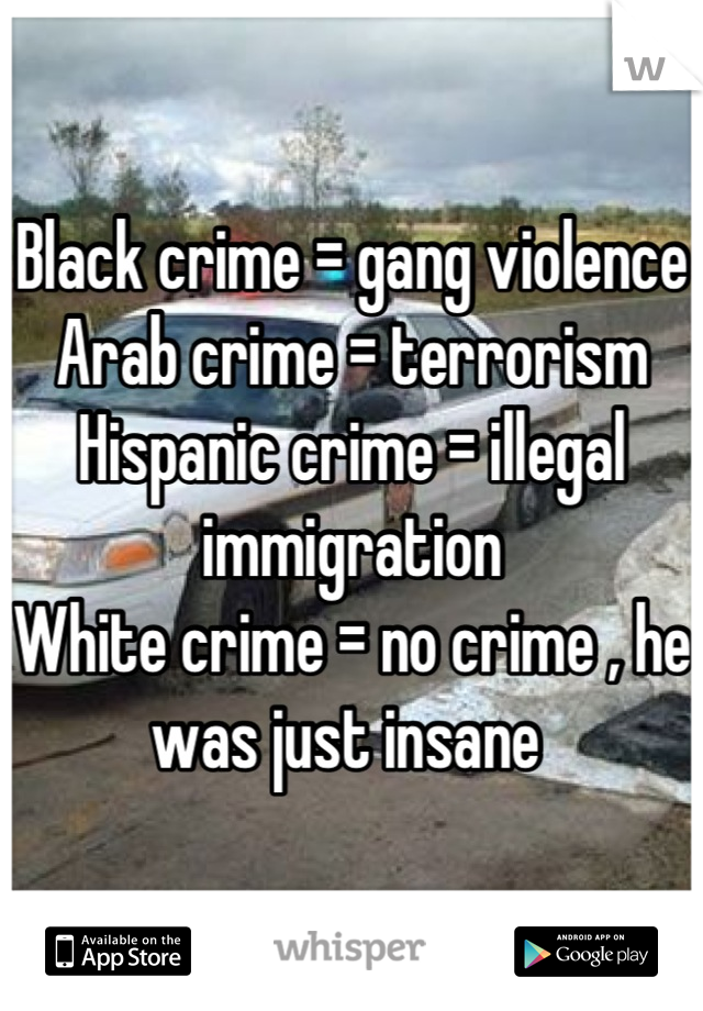 Black crime = gang violence 
Arab crime = terrorism
Hispanic crime = illegal immigration 
White crime = no crime , he was just insane 