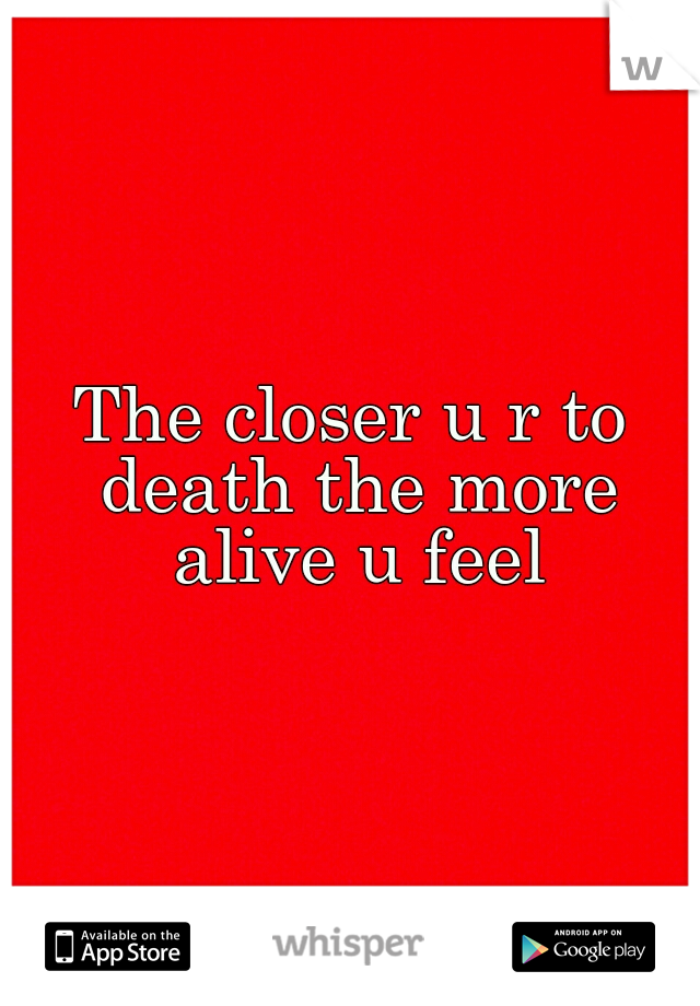 The closer u r to death the more alive u feel
