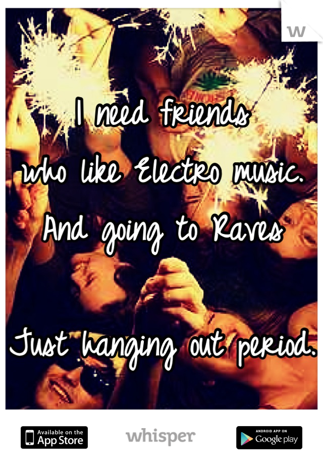 I need friends 
who like Electro music. 
And going to Raves

Just hanging out period. 
