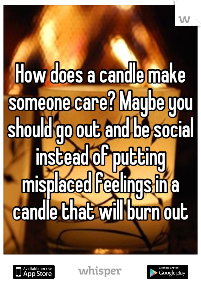 How does a candle make someone care? Maybe you should go out and be social instead of putting misplaced feelings in a candle that will burn out