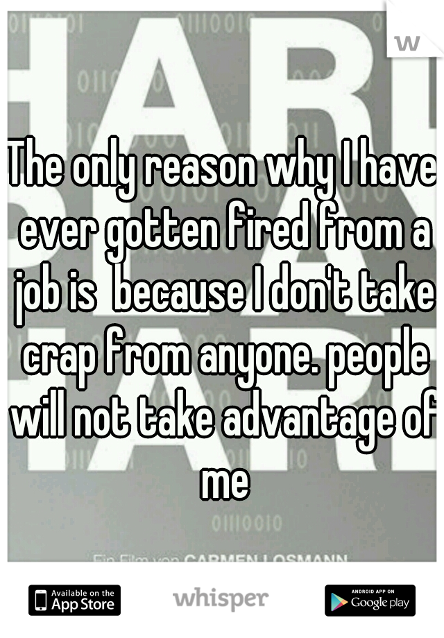 The only reason why I have ever gotten fired from a job is  because I don't take crap from anyone. people will not take advantage of me
