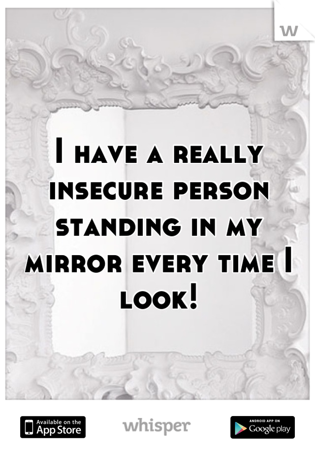 I have a really insecure person standing in my mirror every time I look!