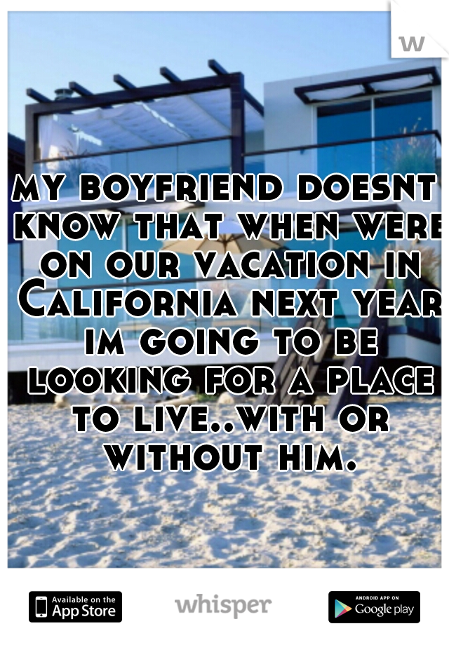 my boyfriend doesnt know that when were on our vacation in California next year im going to be looking for a place to live..with or without him.