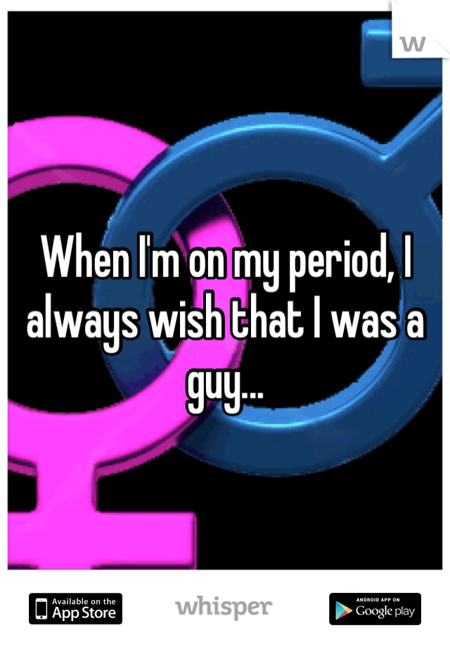 When I'm on my period, I always wish that I was a guy...
