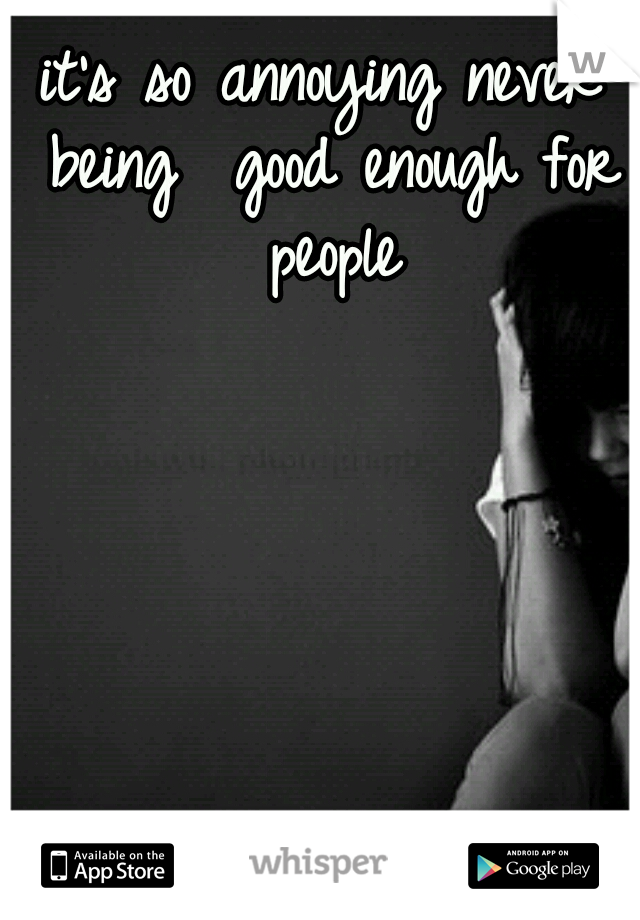 it's so annoying never being 
good enough for people