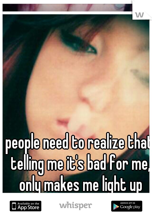 people need to realize that telling me it's bad for me, only makes me light up more. 