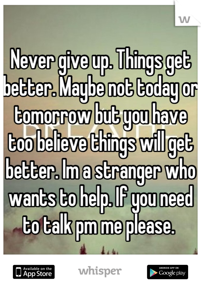 Never give up. Things get better. Maybe not today or tomorrow but you have too believe things will get better. Im a stranger who wants to help. If you need to talk pm me please. 