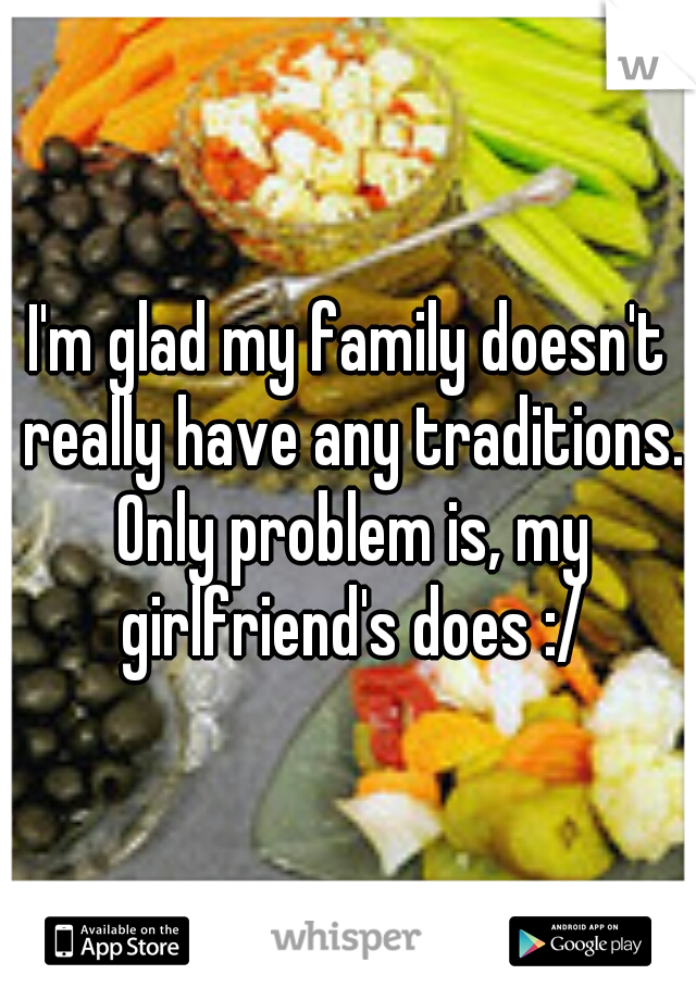 I'm glad my family doesn't really have any traditions. Only problem is, my girlfriend's does :/