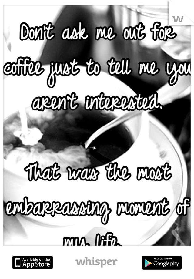 Don't ask me out for coffee just to tell me you aren't interested. 

That was the most embarrassing moment of my life. 