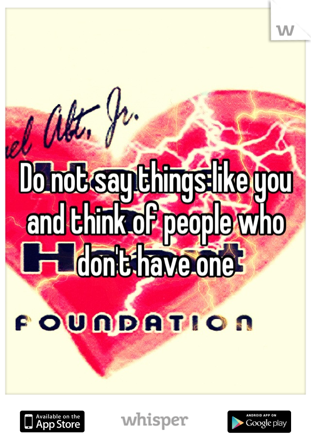 Do not say things like you and think of people who don't have one