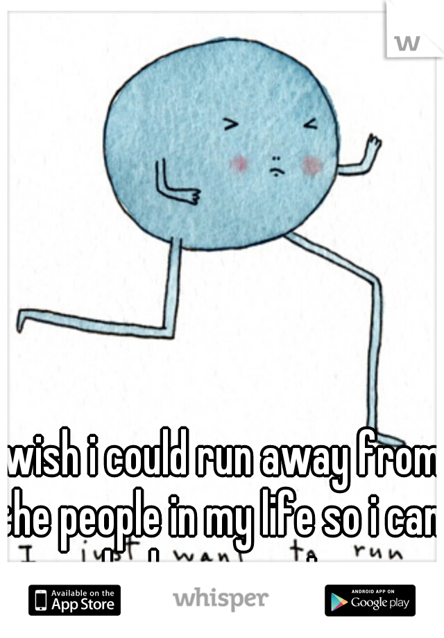 i wish i could run away from the people in my life so i can be happy again