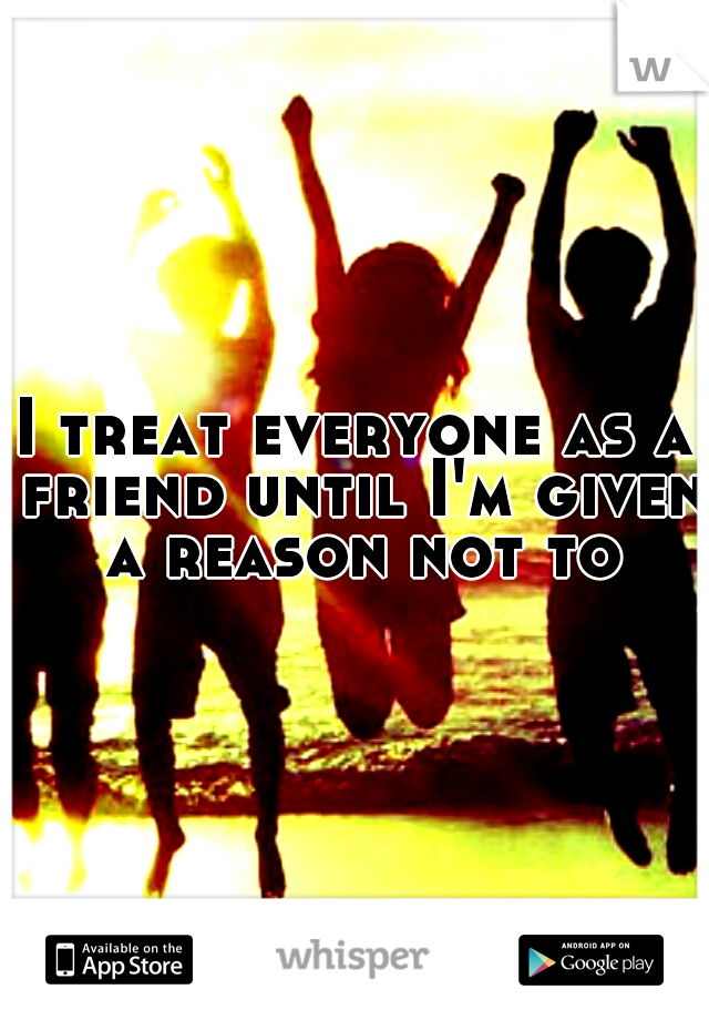 I treat everyone as a friend until I'm given a reason not to