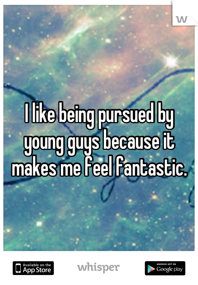I like being pursued by young guys because it makes me feel fantastic.