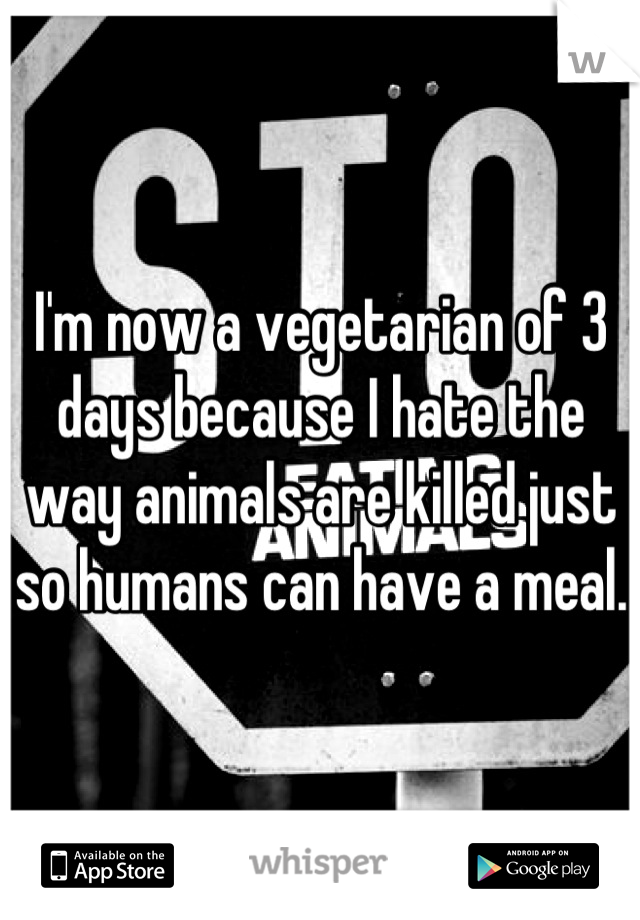 I'm now a vegetarian of 3 days because I hate the way animals are killed just so humans can have a meal.
