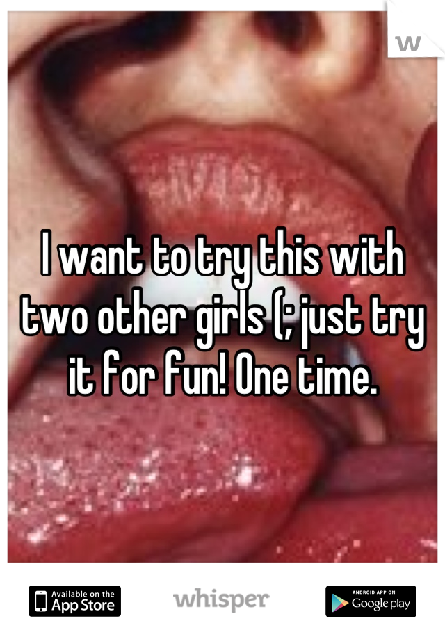 I want to try this with two other girls (; just try it for fun! One time.