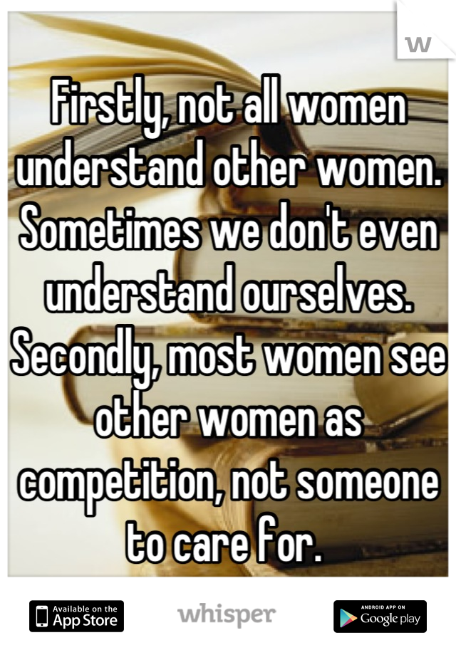 Firstly, not all women understand other women. Sometimes we don't even understand ourselves. Secondly, most women see other women as competition, not someone to care for. 