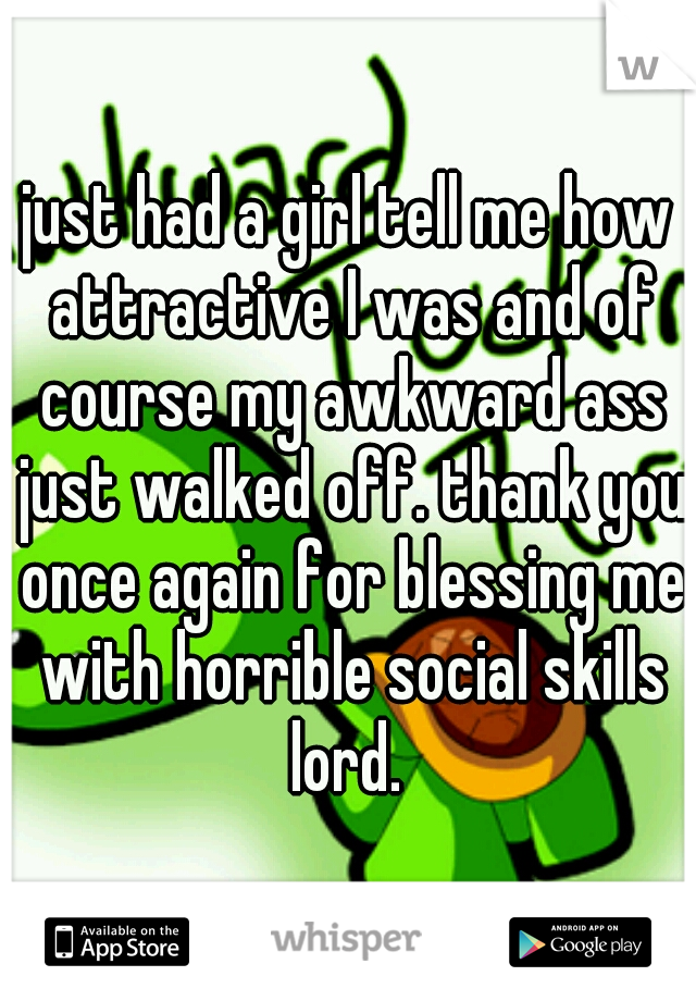 just had a girl tell me how attractive I was and of course my awkward ass just walked off. thank you once again for blessing me with horrible social skills lord. 