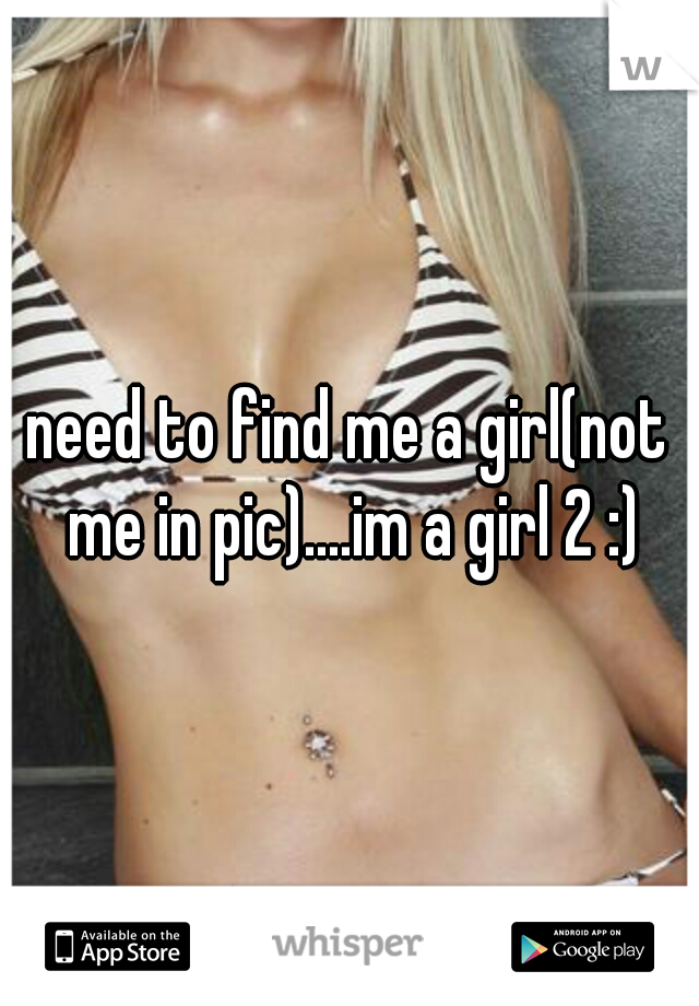 need to find me a girl(not me in pic)....im a girl 2 :)
