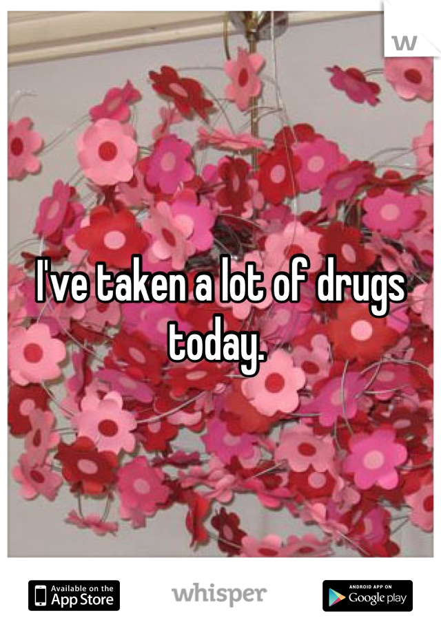 I've taken a lot of drugs today. 