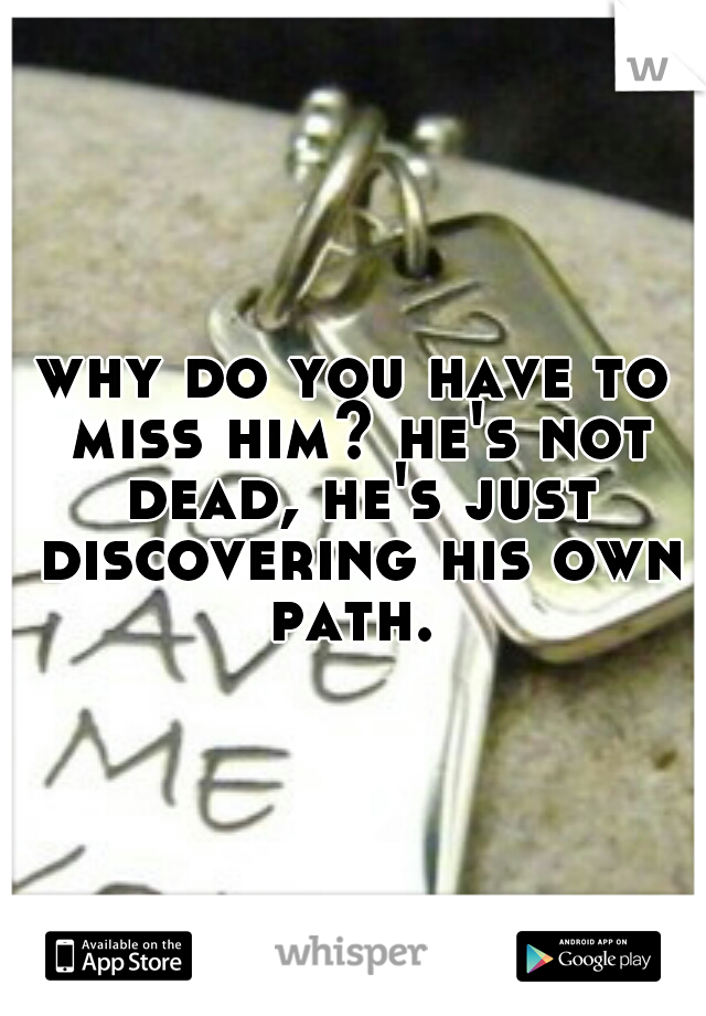 why do you have to miss him? he's not dead, he's just discovering his own path. 